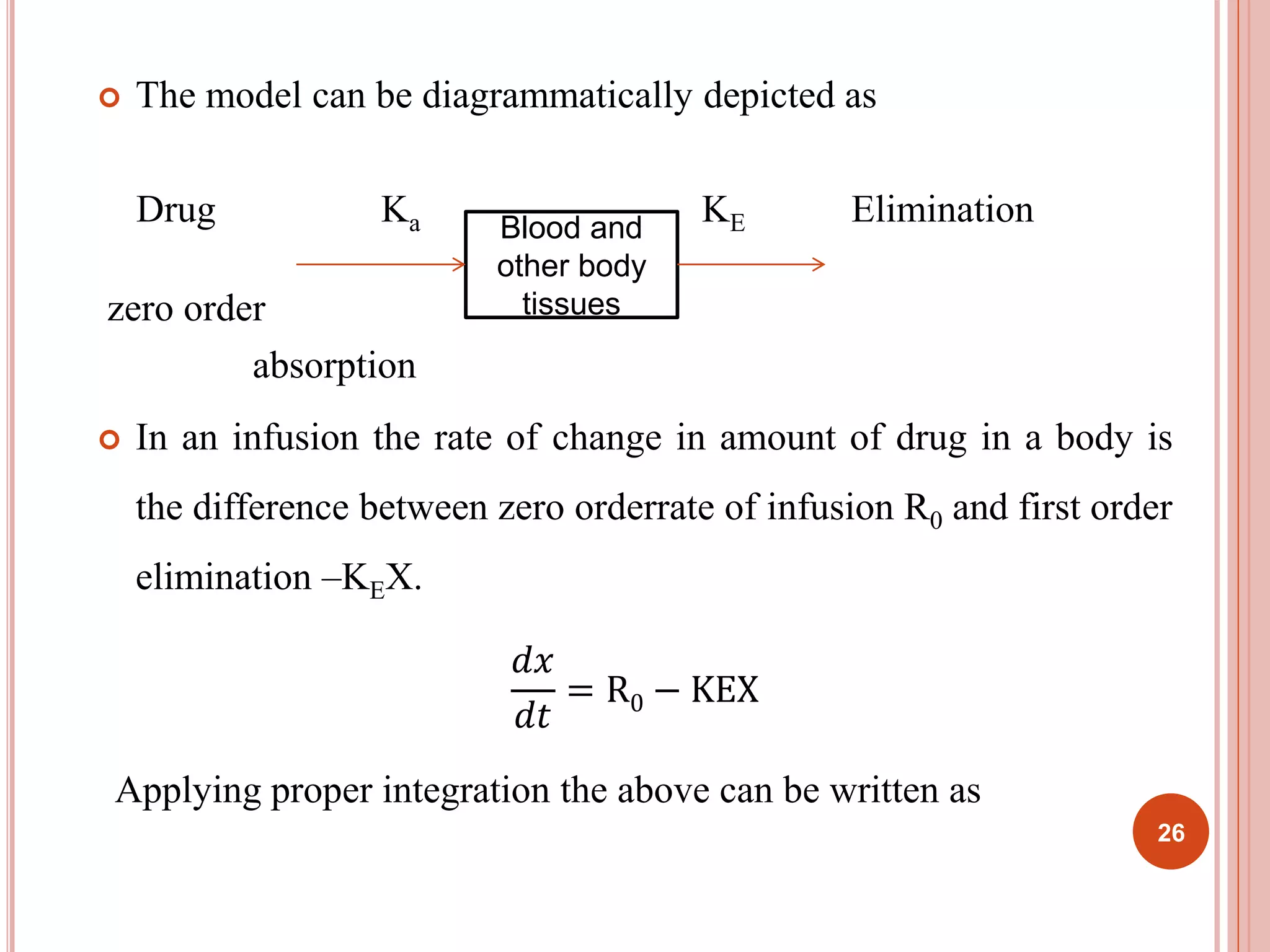  The model can be diagrammatically depicted as 
Drug Ka KE Elimination 
zero order 
absorption 
Blood and 
other body 
tissues 
 In an infusion the rate of change in amount of drug in a body is 
the difference between zero orderrate of infusion R0 and first order 
elimination –KEX. 
푑푥 
푑푡 
= R0 − KEX 
Applying proper integration the above can be written as 
26 
 