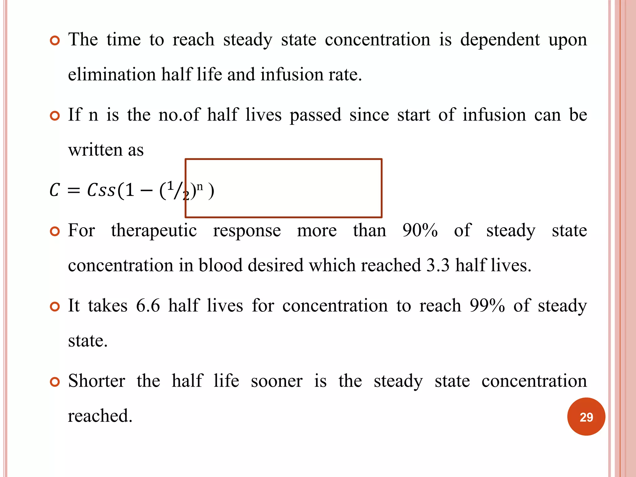  The time to reach steady state concentration is dependent upon 
elimination half life and infusion rate. 
 If n is the no.of half lives passed since start of infusion can be 
written as 
퐶 = 퐶푠푠(1 − (1 
2)n ) 
 For therapeutic response more than 90% of steady state 
concentration in blood desired which reached 3.3 half lives. 
 It takes 6.6 half lives for concentration to reach 99% of steady 
state. 
 Shorter the half life sooner is the steady state concentration 
reached. 29 
 