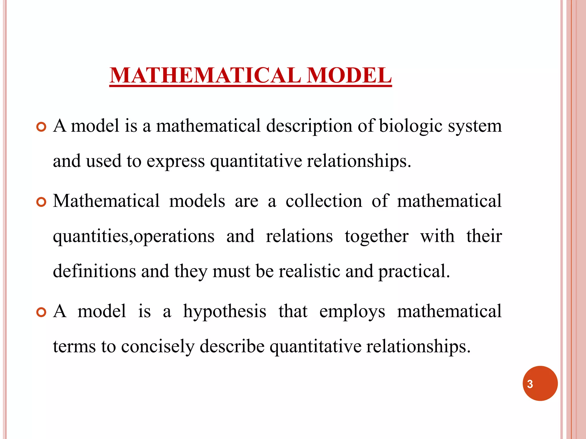 MATHEMATICAL MODEL 
 A model is a mathematical description of biologic system 
and used to express quantitative relationships. 
 Mathematical models are a collection of mathematical 
quantities,operations and relations together with their 
definitions and they must be realistic and practical. 
 A model is a hypothesis that employs mathematical 
terms to concisely describe quantitative relationships. 
3 
 