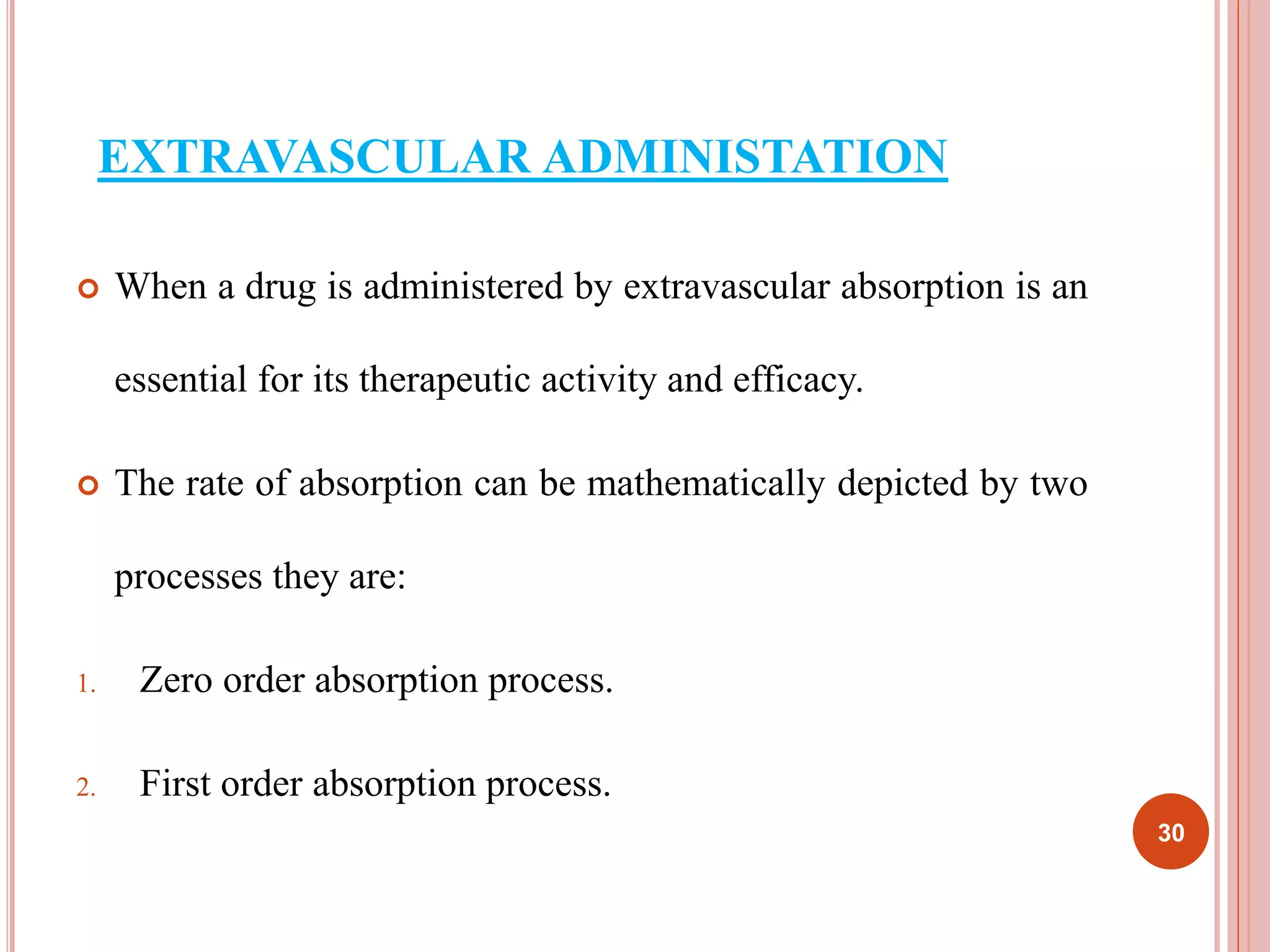 EXTRAVASCULAR ADMINISTATION 
 When a drug is administered by extravascular absorption is an 
essential for its therapeutic activity and efficacy. 
 The rate of absorption can be mathematically depicted by two 
processes they are: 
1. Zero order absorption process. 
2. First order absorption process. 
30 
 