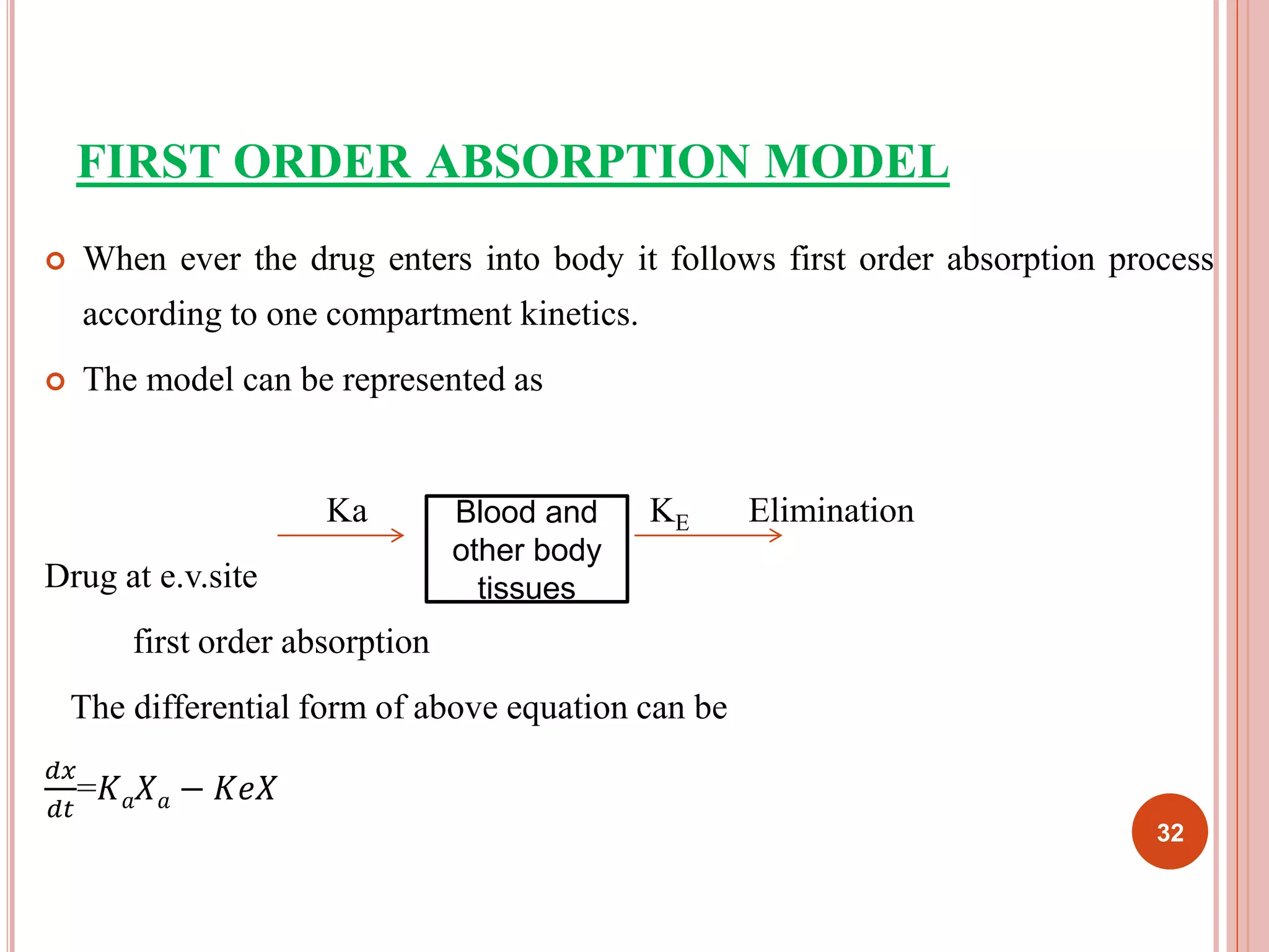 FIRST ORDER ABSORPTION MODEL 
 When ever the drug enters into body it follows first order absorption process 
according to one compartment kinetics. 
 The model can be represented as 
Ka KE Elimination 
Drug at e.v.site 
first order absorption 
The differential form of above equation can be 
푑푥 
푑푡 
=퐾푎푋푎 − 퐾푒푋 
Blood and 
other body 
tissues 
32 
 