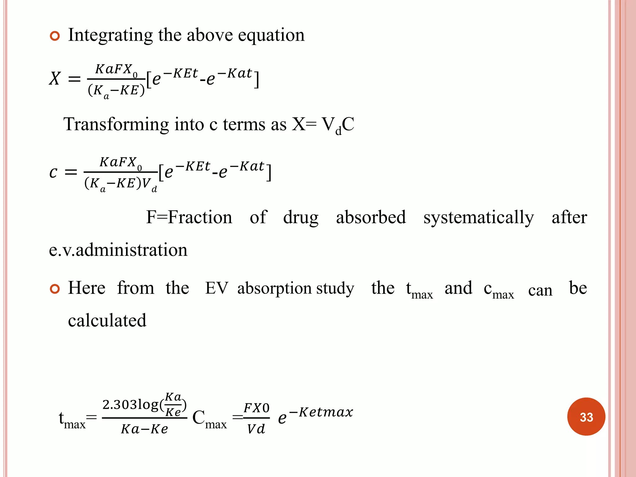  Integrating the above equation 
푋 = 
퐾푎퐹푋0 
퐾푎−퐾퐸 
[푒−퐾퐸푡-푒−퐾푎푡] 
Transforming into c terms as X= VdC 
푐 = 
퐾푎퐹푋0 
퐾푎−퐾퐸 푉푑 
[푒−퐾퐸푡-푒−퐾푎푡] 
F=Fraction of drug absorbed systematically after 
e.v.administration 
 Here from the i.v infusion studies the tmax and cmax cam be 
calculated 
tmax= 
2.303log( 
퐾푎 
퐾푒 
) 
퐾푎−퐾푒 
EV absorption study can 
퐹푋0 
푉푑 
Cmax = 
푒−퐾푒푡푚푎푥 33 
 
