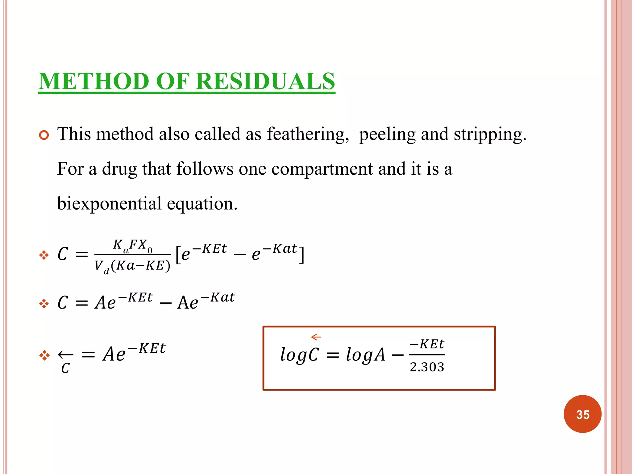 METHOD OF RESIDUALS 
 This method also called as feathering, peeling and stripping. 
For a drug that follows one compartment and it is a 
biexponential equation. 
 퐶 = 
퐾푎퐹푋0 
푉푑(퐾푎−퐾퐸) 
[푒−퐾퐸푡 − 푒−퐾푎푡] 
 퐶 = 퐴푒−퐾퐸푡 − A푒−퐾푎푡 
 
퐶 
= 퐴푒−퐾퐸푡 푙표푔퐶 = 푙표푔퐴 − 
−퐾퐸푡 
2.303 
35 
 
