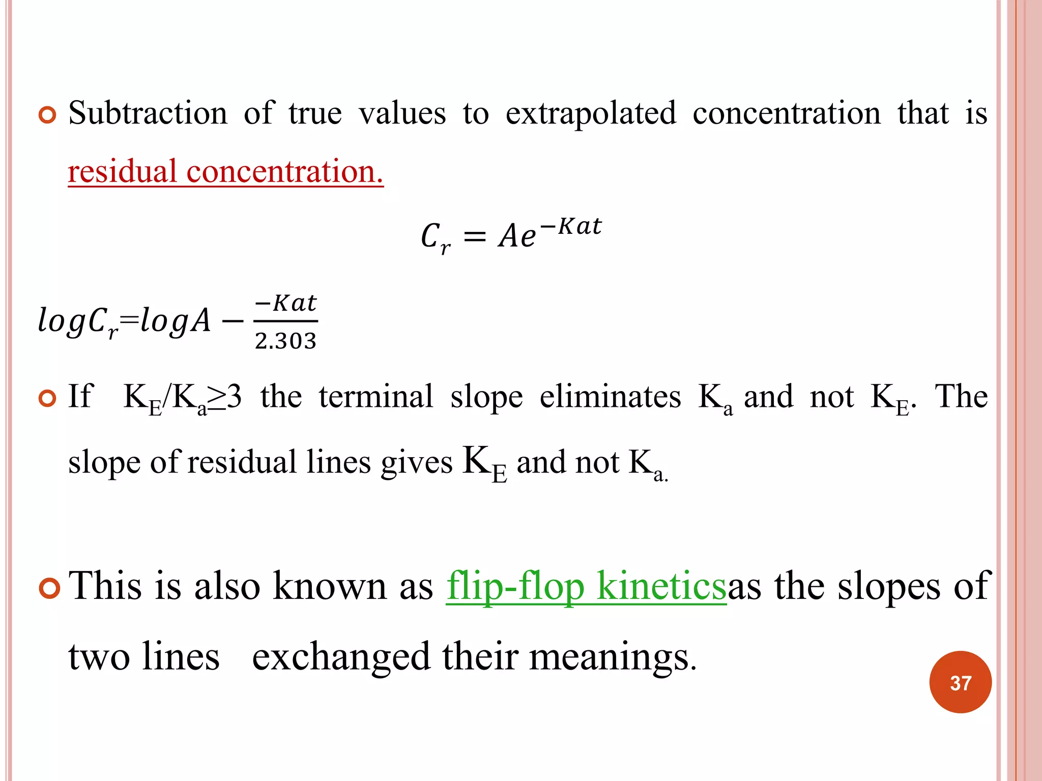 Subtraction of true values to extrapolated concentration that is 
residual concentration. 
퐶푟 = 퐴푒−퐾푎푡 
푙표푔퐶푟=푙표푔퐴 − 
−퐾푎푡 
2.303 
 If KE/Ka≥3 the terminal slope eliminates Ka and not KE. The 
slope of residual lines gives KE and not Ka. 
 This is also known as flip-flop kineticsas the slopes of 
two lines exchanged their meanings. 
37 
 