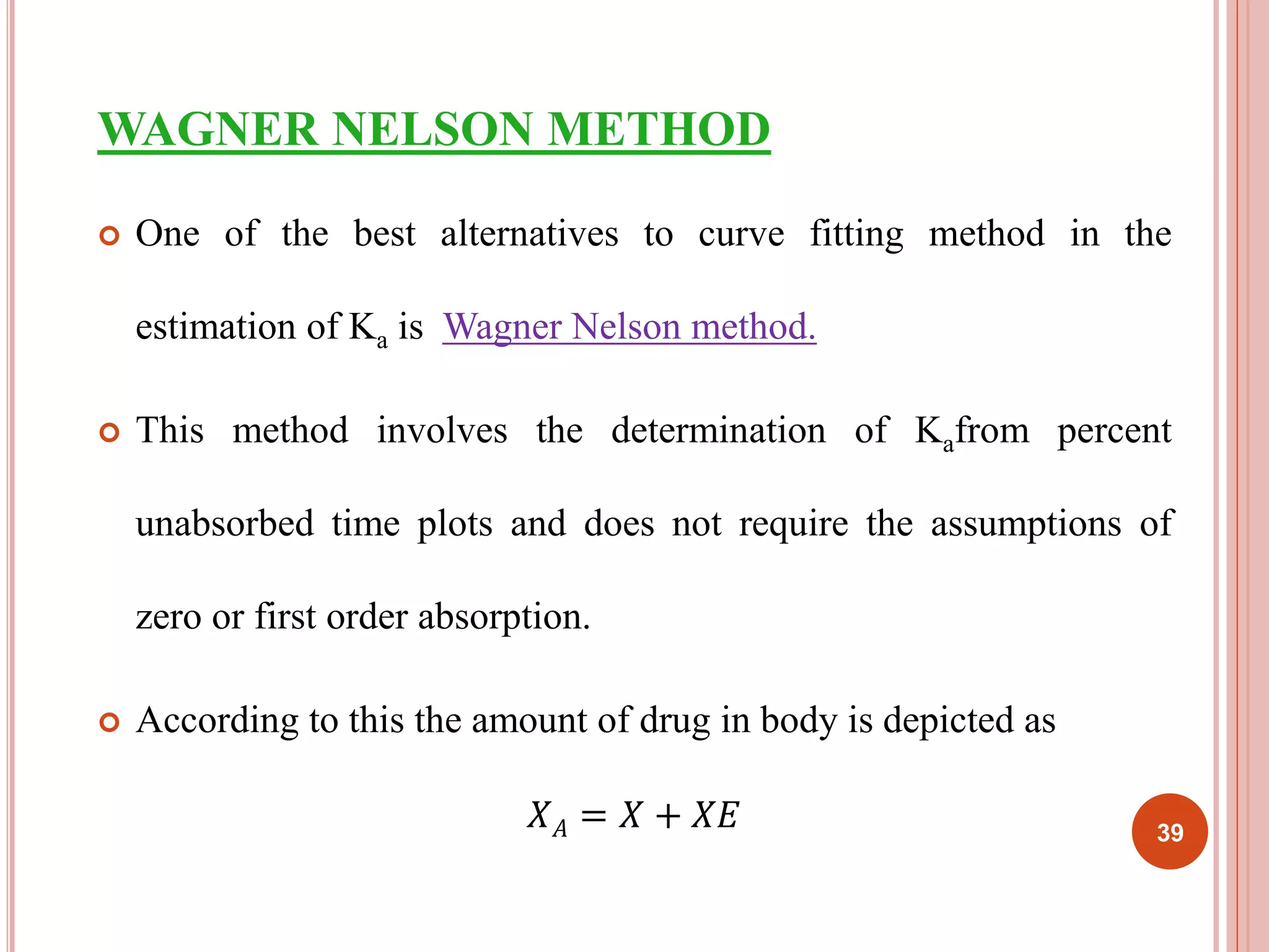 WAGNER NELSON METHOD 
 One of the best alternatives to curve fitting method in the 
estimation of Ka is Wagner Nelson method. 
 This method involves the determination of Kafrom percent 
unabsorbed time plots and does not require the assumptions of 
zero or first order absorption. 
 According to this the amount of drug in body is depicted as 
푋퐴 = 푋 + 푋퐸 39 
 
