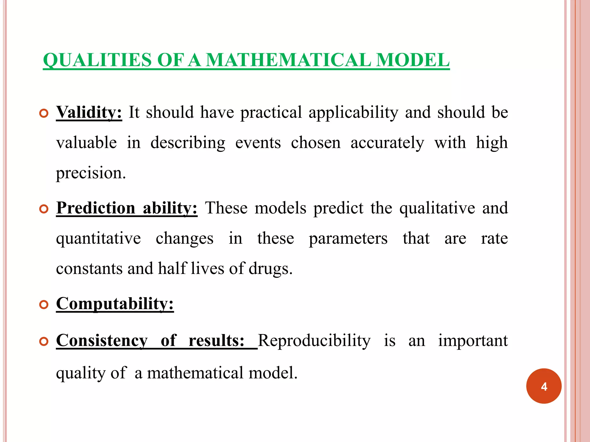 QUALITIES OF A MATHEMATICAL MODEL 
 Validity: It should have practical applicability and should be 
valuable in describing events chosen accurately with high 
precision. 
 Prediction ability: These models predict the qualitative and 
quantitative changes in these parameters that are rate 
constants and half lives of drugs. 
 Computability: 
 Consistency of results: Reproducibility is an important 
quality of a mathematical model. 
4 
 