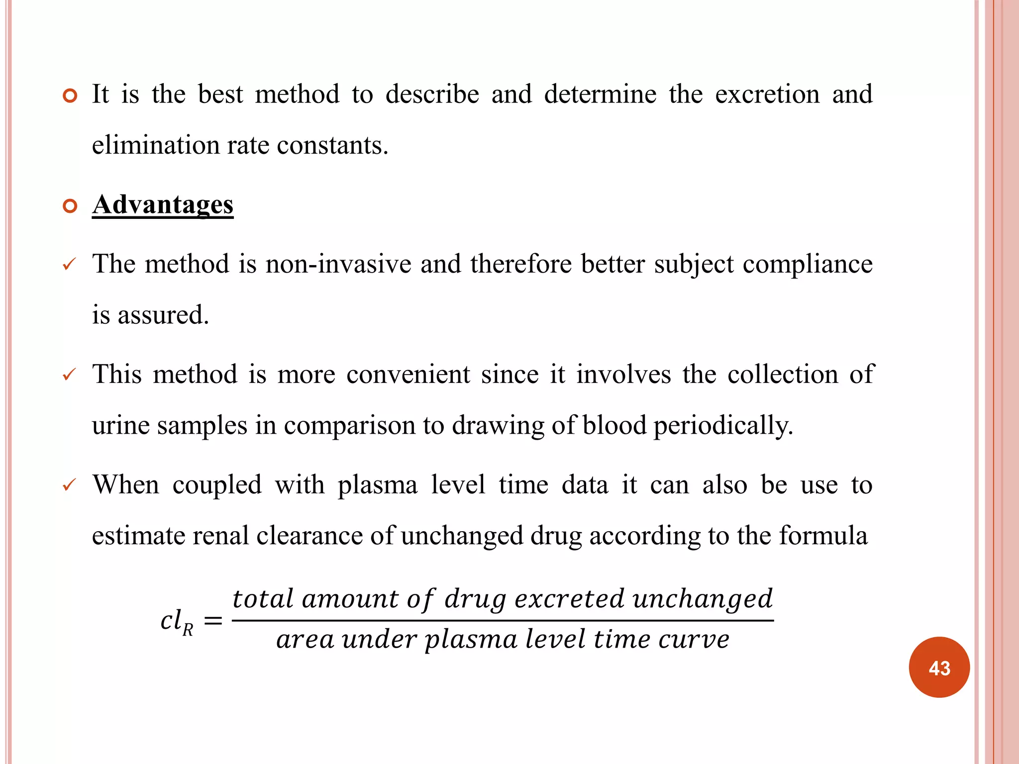  It is the best method to describe and determine the excretion and 
elimination rate constants. 
 Advantages 
 The method is non-invasive and therefore better subject compliance 
is assured. 
 This method is more convenient since it involves the collection of 
urine samples in comparison to drawing of blood periodically. 
 When coupled with plasma level time data it can also be use to 
estimate renal clearance of unchanged drug according to the formula 
푐푙푅 = 
푡표푡푎푙 푎푚표푢푛푡 표푓 푑푟푢푔 푒푥푐푟푒푡푒푑 푢푛푐ℎ푎푛푔푒푑 
푎푟푒푎 푢푛푑푒푟 푝푙푎푠푚푎 푙푒푣푒푙 푡푖푚푒 푐푢푟푣푒 
43 
 