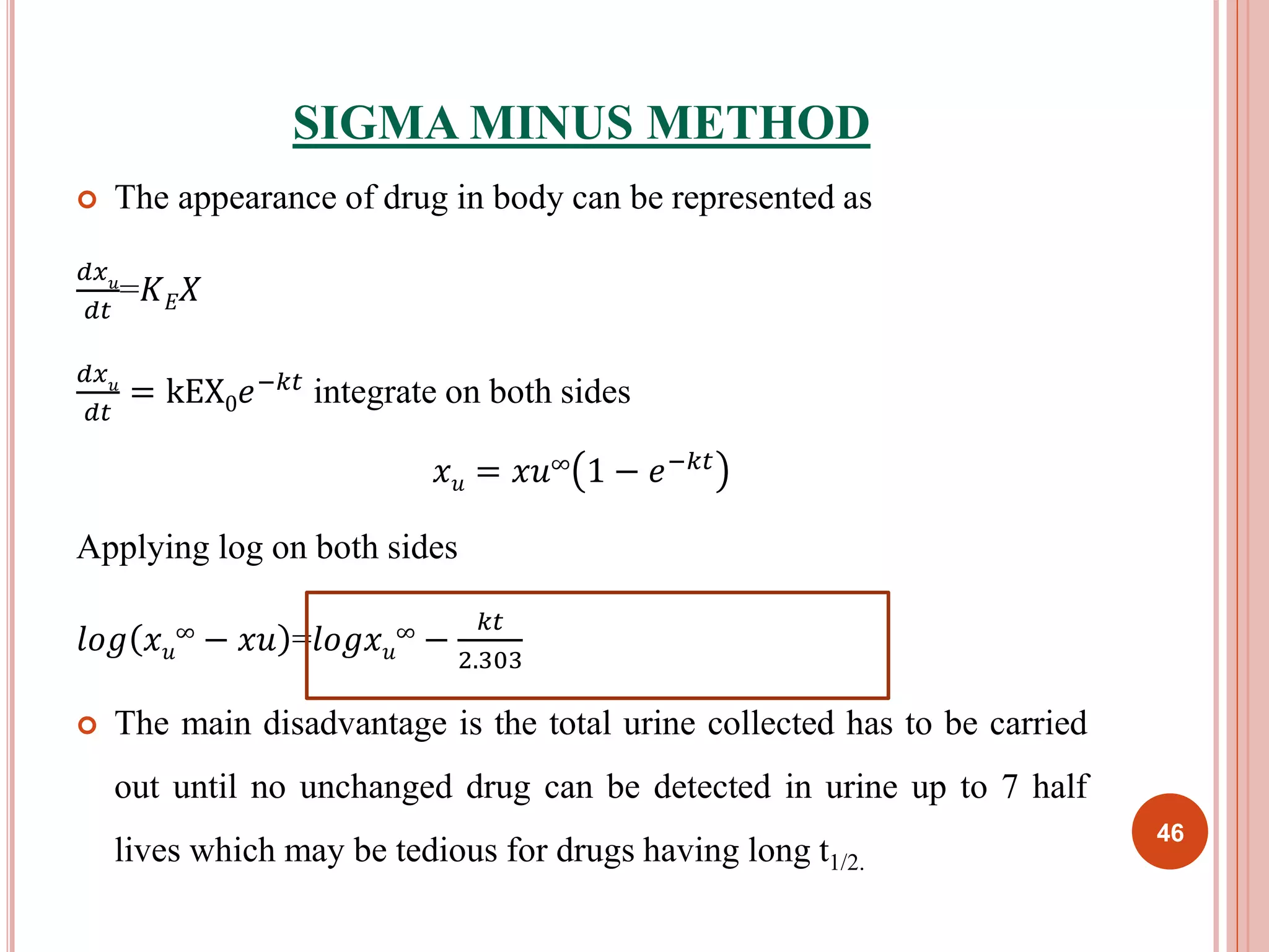 SIGMA MINUS METHOD 
 The appearance of drug in body can be represented as 
푑푥푢 
푑푡 
=퐾퐸푋 
푑푥푢 
푑푡 
= kEX0푒−푘푡 integrate on both sides 
푥푢 = 푥푢∞ 1 − 푒−푘푡 
Applying log on both sides 
푙표푔 푥푢 
∞ − 푥푢 =푙표푔푥푢 
∞ − 
푘푡 
2.303 
 The main disadvantage is the total urine collected has to be carried 
out until no unchanged drug can be detected in urine up to 7 half 
lives which may be tedious for drugs having long t1/2. 
46 
 