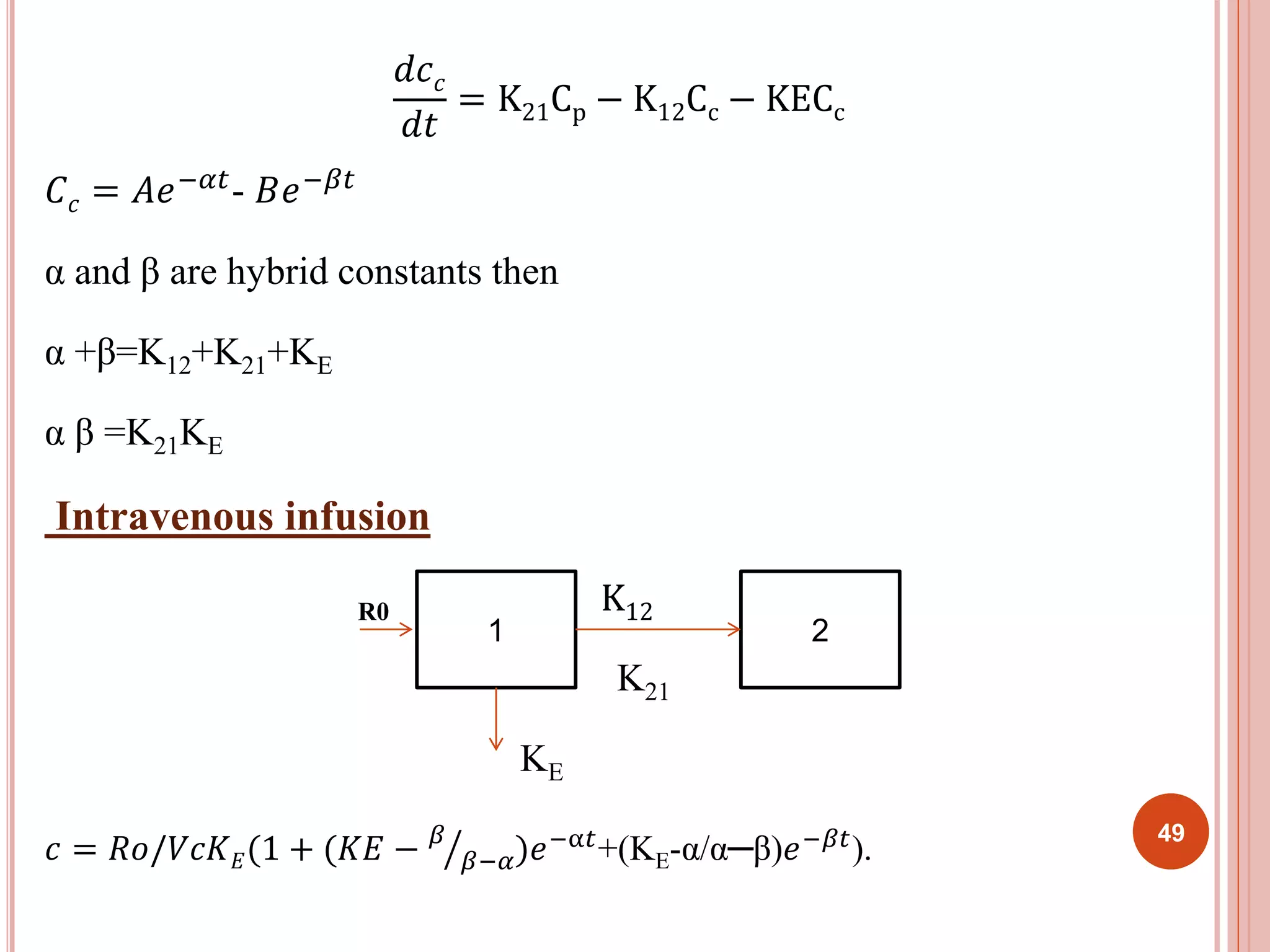 푑푐푐 
푑푡 
= K21Cp − K12Cc − KECc 
퐶푐 = 퐴푒−훼푡- 퐵푒−훽푡 
α and β are hybrid constants then 
α +β=K12+K21+KE 
α β =K21KE 
Intravenous infusion 
R0 K12 
1 2 
K21 
KE 
푐 = 푅표/푉푐퐾퐸(1 + (퐾퐸 − 훽 
훽−훼)푒−α푡+(KE-α/α─β)푒−훽푡). 
49 
 