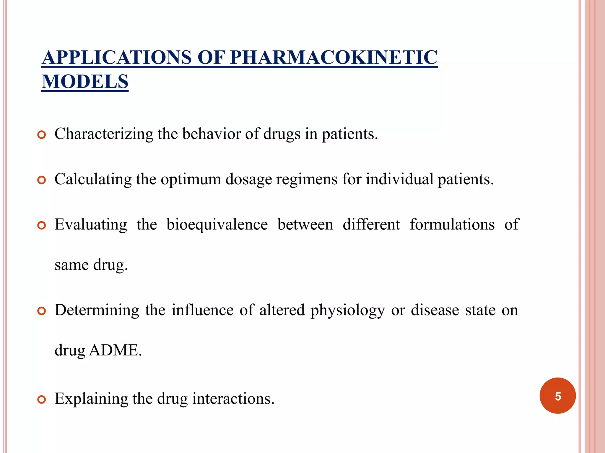 APPLICATIONS OF PHARMACOKINETIC 
MODELS 
 Characterizing the behavior of drugs in patients. 
 Calculating the optimum dosage regimens for individual patients. 
 Evaluating the bioequivalence between different formulations of 
same drug. 
 Determining the influence of altered physiology or disease state on 
drug ADME. 
 Explaining the drug interactions. 5 
 
