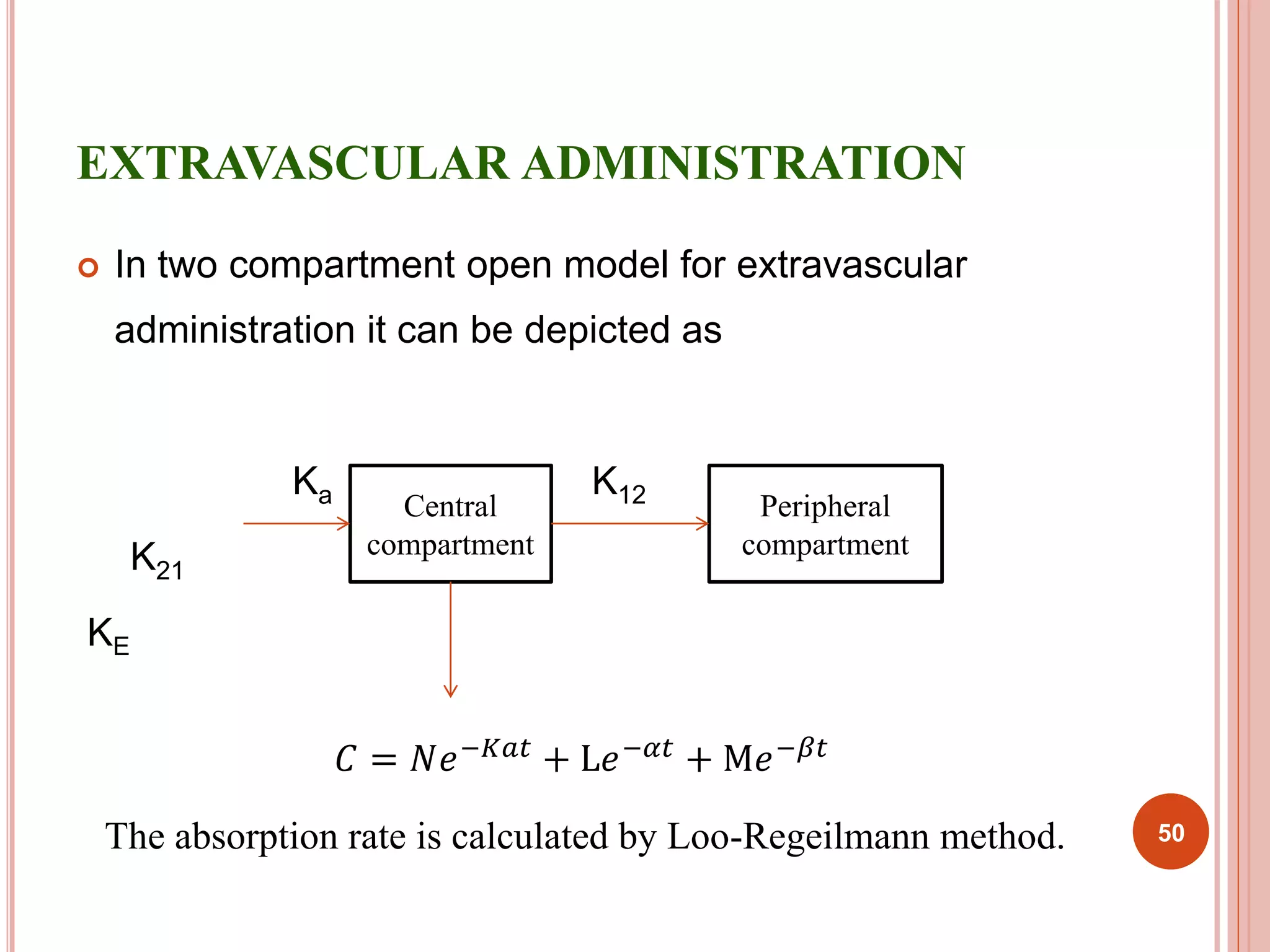 EXTRAVASCULAR ADMINISTRATION 
 In two compartment open model for extravascular 
administration it can be depicted as 
Ka K12 
K21 
KE 
Central 
compartment 
Peripheral 
compartment 
퐶 = 푁푒−퐾푎푡 + L푒−훼푡 + M푒−훽푡 
The absorption rate is calculated by Loo-Regeilmann method. 50 
 