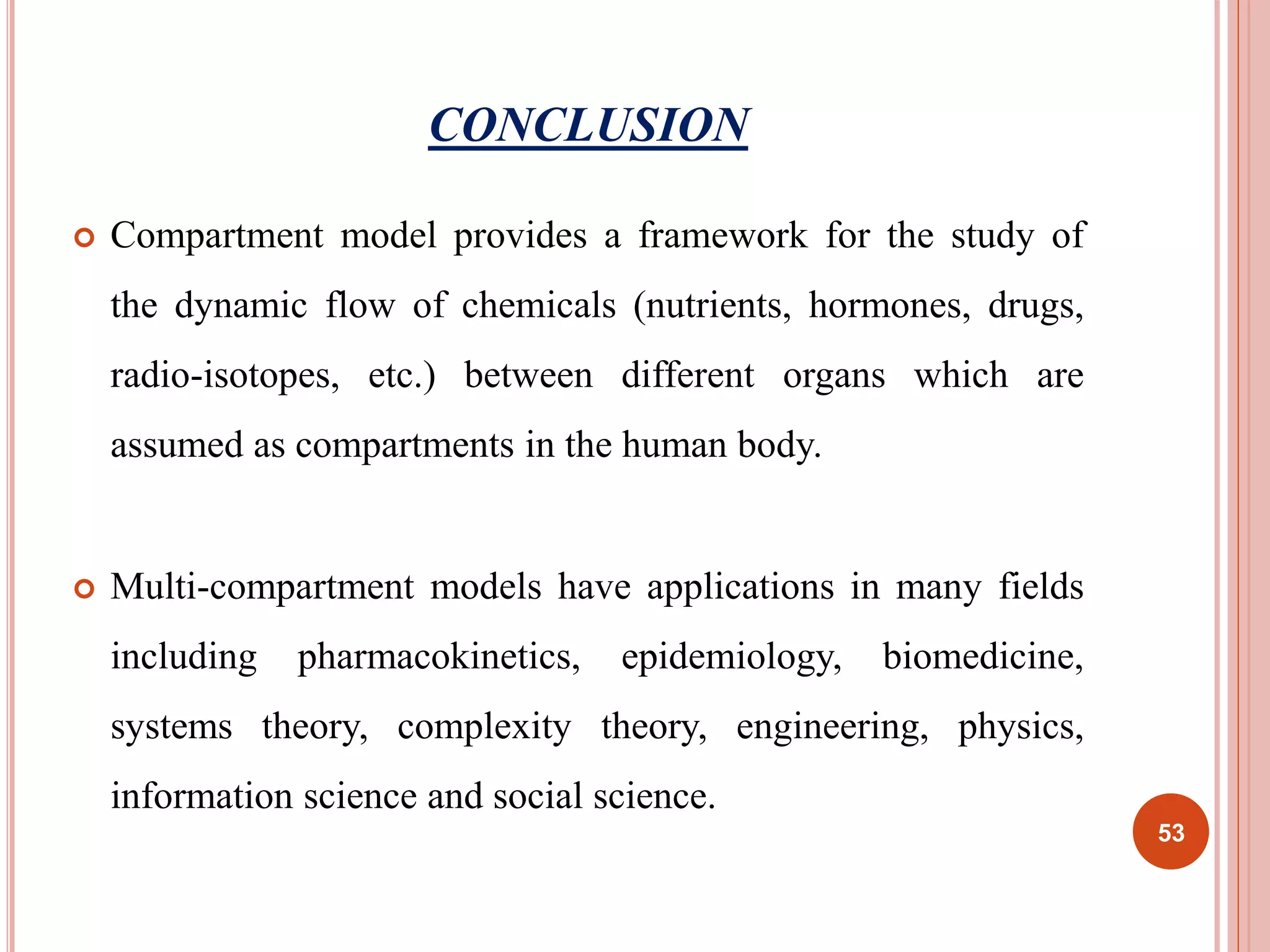 CONCLUSION 
 Compartment model provides a framework for the study of 
the dynamic flow of chemicals (nutrients, hormones, drugs, 
radio-isotopes, etc.) between different organs which are 
assumed as compartments in the human body. 
 Multi-compartment models have applications in many fields 
including pharmacokinetics, epidemiology, biomedicine, 
systems theory, complexity theory, engineering, physics, 
information science and social science. 
53 
 