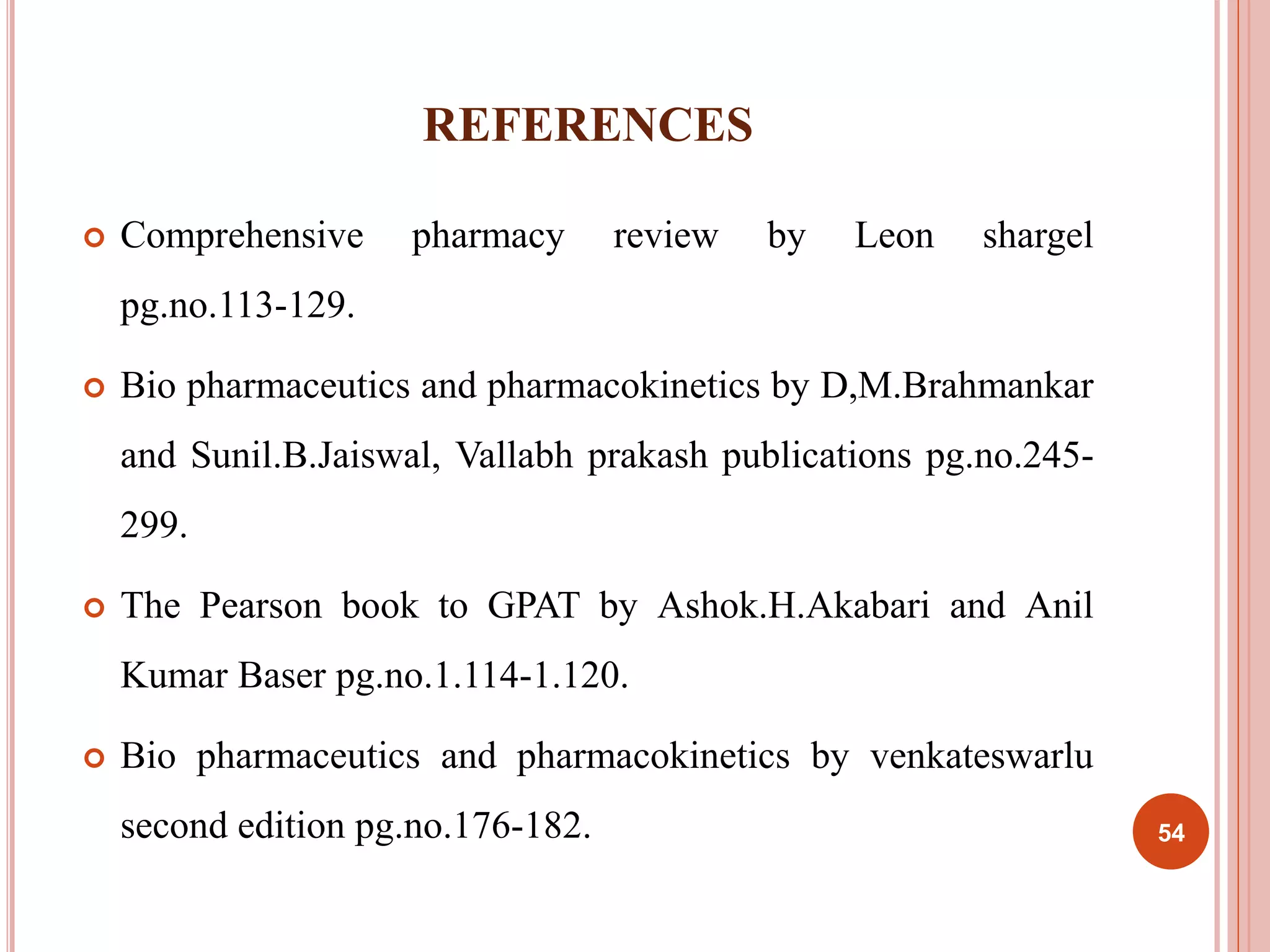 REFERENCES 
 Comprehensive pharmacy review by Leon shargel 
pg.no.113-129. 
 Bio pharmaceutics and pharmacokinetics by D,M.Brahmankar 
and Sunil.B.Jaiswal, Vallabh prakash publications pg.no.245- 
299. 
 The Pearson book to GPAT by Ashok.H.Akabari and Anil 
Kumar Baser pg.no.1.114-1.120. 
 Bio pharmaceutics and pharmacokinetics by venkateswarlu 
second edition pg.no.176-182. 54 
 