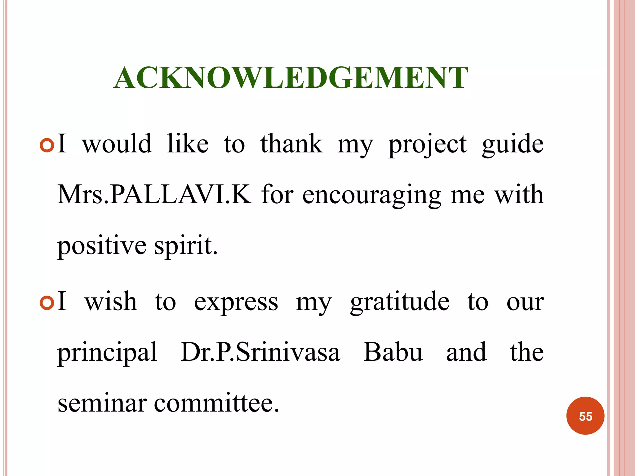 ACKNOWLEDGEMENT 
I would like to thank my project guide 
Mrs.PALLAVI.K for encouraging me with 
positive spirit. 
I wish to express my gratitude to our 
principal Dr.P.Srinivasa Babu and the 
seminar committee. 55 
 