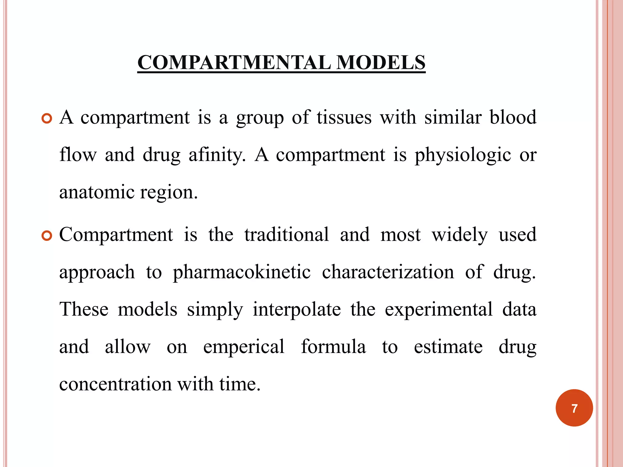 COMPARTMENTAL MODELS 
 A compartment is a group of tissues with similar blood 
flow and drug afinity. A compartment is physiologic or 
anatomic region. 
 Compartment is the traditional and most widely used 
approach to pharmacokinetic characterization of drug. 
These models simply interpolate the experimental data 
and allow on emperical formula to estimate drug 
concentration with time. 
7 
 