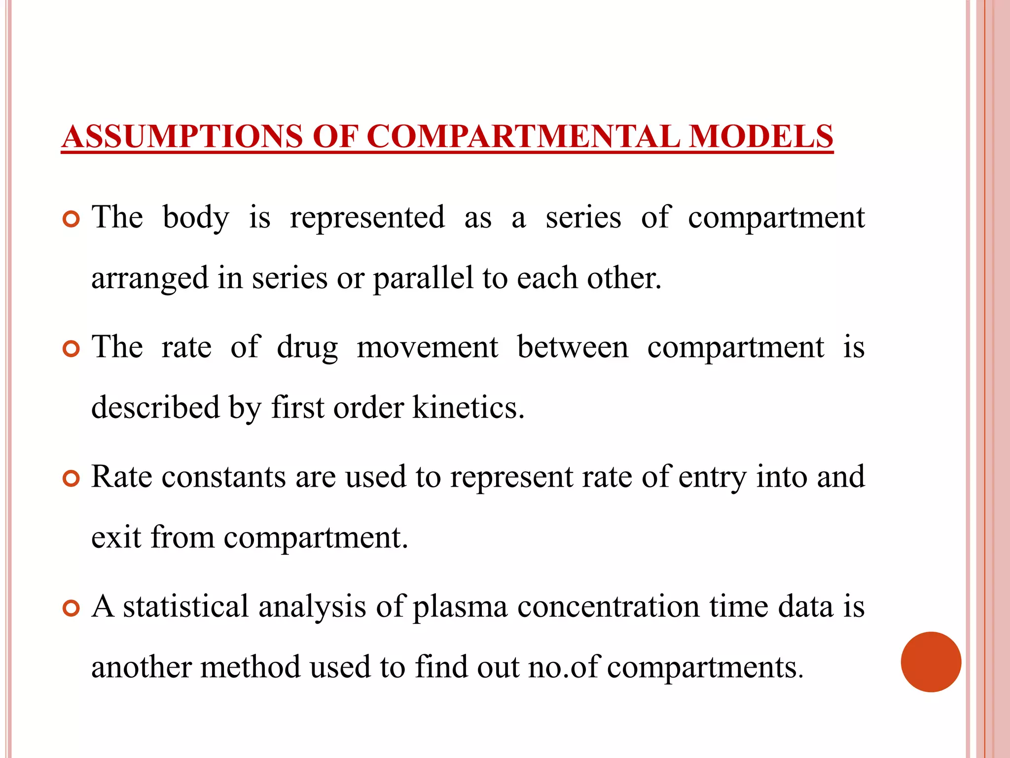 ASSUMPTIONS OF COMPARTMENTAL MODELS 
 The body is represented as a series of compartment 
arranged in series or parallel to each other. 
 The rate of drug movement between compartment is 
described by first order kinetics. 
 Rate constants are used to represent rate of entry into and 
exit from compartment. 
 A statistical analysis of plasma concentration time data is 
another method used to find out no.of compartments. 
 