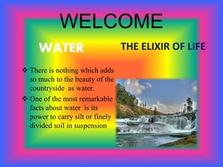 WELCOME
WATER
 There is nothing which adds
so much to the beauty of the
countryside as water.
 One of the most remarkable
facts about water is its
power to carry silt or finely
divided soil in suspension
THE ELIXIR OF LIFE
 