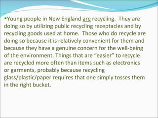 Young people in New England  are  recycling.  They are doing so by utilizing public recycling receptacles and by recycling goods used at home.  Those who do recycle are doing so because it is relatively convenient for them and because they have a genuine concern for the well-being of the environment. Things that are “easier” to recycle are recycled more often than items such as electronics or garments, probably because recycling glass/plastic/paper requires that one simply tosses them in the right bucket. 