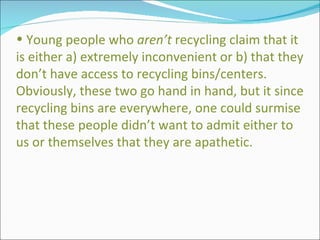 Young people who  aren’t  recycling claim that it is either a) extremely inconvenient or b) that they don’t have access to recycling bins/centers.  Obviously, these two go hand in hand, but it since recycling bins are everywhere, one could surmise that these people didn’t want to admit either to us or themselves that they are apathetic.  