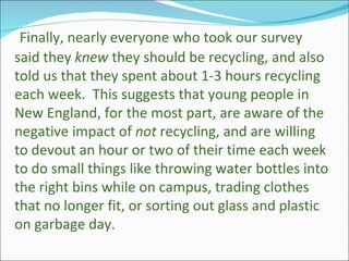 Finally, nearly everyone who took our survey said they  knew  they should be recycling, and also told us that they spent about 1-3 hours recycling each week.  This suggests that young people in New England, for the most part, are aware of the negative impact of  not  recycling, and are willing to devout an hour or two of their time each week to do small things like throwing water bottles into the right bins while on campus, trading clothes that no longer fit, or sorting out glass and plastic on garbage day. 
