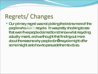 Regrets/ Changes Our primary regret was not picking the brains more of the people who  didn’t  recycle.  It was pretty shocking to see that even five people claimed to not know what recycling actually meant, and we thought that finding out more about the reasons why people don’t recycle might offer some insight as to how to persuade them to do so. 