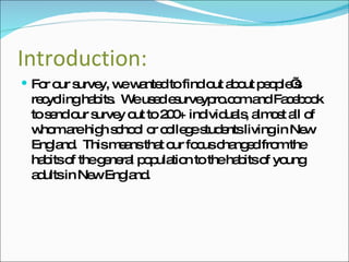 Introduction: For our survey, we wanted to find out about people’s recycling habits.  We used esurveypro.com and Facebook to send our survey out to 200+ individuals, almost all of whom are high school or college students living in New England.  This means that our focus changed from the habits of the general population to the habits of young adults in New England. 