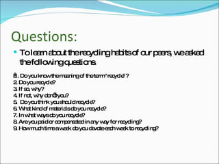Questions: To learn about the recycling habits of our peers, we asked the following questions.   1. Do you know the meaning of the term "recycle"? 2. Do you recycle? 3. If so, why? 4. If not, why don’t you? 5.  Do you think you should recycle? 6. What kind of materials do you recycle? 7. In what ways do you recycle? 8. Are you paid or compensated in any way for recycling? 9. How much time a week do you devote each week to recycling? 