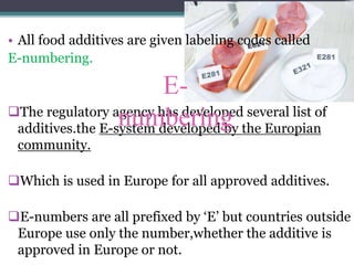 • All food additives are given labeling codes called
E-numbering.
The regulatory agency has developed several list of
additives.the E-system developed by the Europian
community.
Which is used in Europe for all approved additives.
E-numbers are all prefixed by ‘E’ but countries outside
Europe use only the number,whether the additive is
approved in Europe or not.
E-
numbering
 