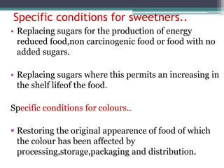 Specific conditions for sweetners..
• Replacing sugars for the production of energy
reduced food,non carcinogenic food or food with no
added sugars.
• Replacing sugars where this permits an increasing in
the shelf lifeof the food.
Specific conditions for colours..
 Restoring the original appearence of food of which
the colour has been affected by
processing,storage,packaging and distribution.
 
