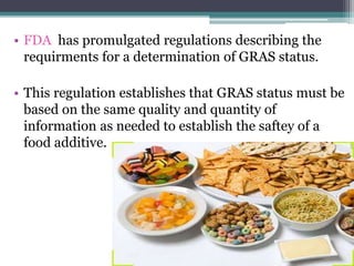 • FDA has promulgated regulations describing the
requirments for a determination of GRAS status.
• This regulation establishes that GRAS status must be
based on the same quality and quantity of
information as needed to establish the saftey of a
food additive.
 