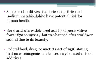 • Some food additives like boric acid ,citric acid
,sodium metabisulphite have potential risk for
human health.
• Boric acid was widely used as a food preservative
from 1870 to 1920s , but was banned after worldwar
second due to its toxicity.
• Federal food, drug, cosmeticts Act of 1938 stating
that no carcinogenic substances may be used as food
additives.
 