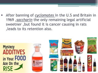  After banning of cyclomates in the U.S and Britain in
1969 ,saccharin the only remaining legal artificial
sweetner ,but found it is cancer causing in rats
,leads to its retention also.
 