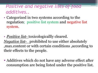 Positive and negative lists of food
additives..
• Categorized in two systems according to the
regulation; positive list system and negative list
system.
• Positive list- toxicologicallly cleared.
Negative list- prohibited to use either absolutely
,max.content or with certain conditions ,according to
their effects to the people.
 Additives which do not have any adverse effect after
consumption are being listed under the positive list.
 