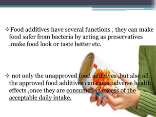 Food additives have several functions ; they can make
food safer from bacteria by acting as preservatives
,make food look or taste better etc.
 not only the unapproved food additives ,but also all
the approved food additives can cause adverse health
effects ,once they are consumed in excess of the
acceptable daily intake.
 