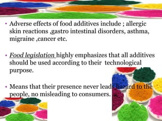 • Adverse effects of food additives include ; allergic
skin reactions ,gastro intestinal disorders, asthma,
migraine ,cancer etc.
• Food legislation highly emphasizes that all additives
should be used according to their technological
purpose.
• Means that their presence never leads hazard to the
people, no misleading to consumers.
 