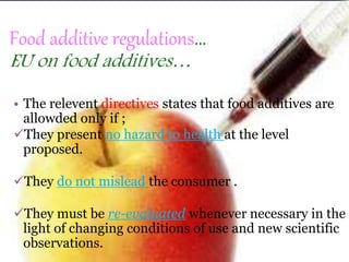 Food additive regulations…
EU on food additives…
• The relevent directives states that food additives are
allowded only if ;
They present no hazard to health at the level
proposed.
They do not mislead the consumer .
They must be re-evaluated whenever necessary in the
light of changing conditions of use and new scientific
observations.
 
