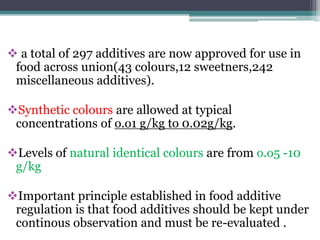  a total of 297 additives are now approved for use in
food across union(43 colours,12 sweetners,242
miscellaneous additives).
Synthetic colours are allowed at typical
concentrations of o.o1 g/kg to 0.02g/kg.
Levels of natural identical colours are from o.o5 -10
g/kg
Important principle established in food additive
regulation is that food additives should be kept under
continous observation and must be re-evaluated .
 
