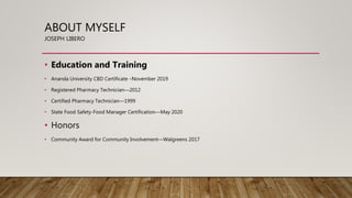 ABOUT MYSELF
JOSEPH LIBERO
• Education and Training
• Ananda University CBD Certificate –November 2019
• Registered Pharmacy Technician—2012
• Certified Pharmacy Technician—1999
• State Food Safety-Food Manager Certification—May 2020
• Honors
• Community Award for Community Involvement—Walgreens 2017
 