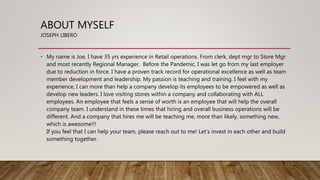 ABOUT MYSELF
JOSEPH LIBERO
• My name is Joe, I have 35 yrs experience in Retail operations. From clerk, dept mgr to Store Mgr
and most recently Regional Manager. Before the Pandemic, I was let go from my last employer
due to reduction in force. I have a proven track record for operational excellence as well as team
member development and leadership. My passion is teaching and training. I feel with my
experience, I can more than help a company develop its employees to be empowered as well as
develop new leaders. I love visiting stores within a company and collaborating with ALL
employees. An employee that feels a sense of worth is an employee that will help the overall
company team. I understand in these times that hiring and overall business operations will be
different. And a company that hires me will be teaching me, more than likely, something new,
which is awesome!!!
If you feel that I can help your team, please reach out to me! Let’s invest in each other and build
something together.
 