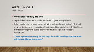 ABOUT MYSELF
JOSEPH LIBERO
• Professional Summary and Skills
• Single and multi unit retail leader with over 35 years of experience.
• Skills include, interpersonal communication and conflict resolution, policy and
program development, motivational leading and team building, individual team
member development, public and vendor relationships and Microsoft
applications.
• "I have a genuine curiosity for learning, the understanding of preparation
and the confidence to execute."
 