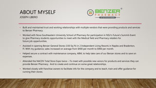 ABOUT MYSELF
JOSEPH LIBERO
• Built and maintained trust and working relationships with multiple vendors that were providing products and services
to Benzer Pharmacy.
• Worked with Nova Southeastern University School of Pharmacy for participation in NSU's Future's Summit-Event
to give Pharmacy students opportunities to meet with the Medical field and Pharmacy retailers for
future job oppertunities.
• Assisted in opening Benzer General Stores (150 Sq Ft) in 2 Independent Living Resorts in Naples and Bradenton,
Fl. With my guidance, sales increased on average from $400 per month to $900 per month.
• Helped secure a contract with maintenance company, ABM, to help take care of our Benzer stores and to save on
expenses.
• Attended the NACDS Total Store Expo twice---To meet with possible new venors for products and services they can
provide Benzer Pharmacy. And to create and continue on some great relationships.
• Worked closely with franchise owners to facilitate info for the company and to teach, train and offer guidance for
running their stores.
 