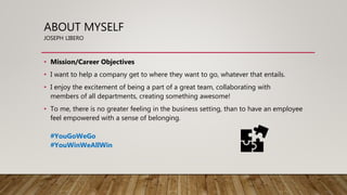 ABOUT MYSELF
JOSEPH LIBERO
• Mission/Career Objectives
• I want to help a company get to where they want to go, whatever that entails.
• I enjoy the excitement of being a part of a great team, collaborating with
members of all departments, creating something awesome!
• To me, there is no greater feeling in the business setting, than to have an employee
feel empowered with a sense of belonging.
#YouGoWeGo
#YouWinWeAllWin
 