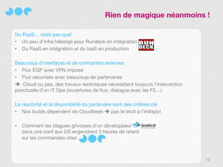 Rien de magique néanmoins !

Du PaaS… mais pas que!
• Un peu d’infra hébergé pour Rundeck en intégration
• Du PaaS en intégration et du IaaS en production

Beaucoup d’interfaces et de contraintes externes
• Flux EGP avec VPN imposé
• Flux sécurisés avec beaucoup de partenaires
 Cloud ou pas, des travaux techniques nécessitent toujours l’intervention
ponctuelle d’un IT Ops (ouvertures de flux, dialogue avec les F5…)

La réactivité et la disponibilité du partenaire sont des critères clé
• Nos builds dépendent de Cloudbees  pas le droit à l’indispo!

•   Comment les blagues grivoises d’un développeur
    dans une conf aux US engendrent 3 heures de retard
    sur les commandes chez



                                                                             13
 