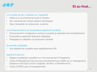 Et au final…

Une équipe de dev focalisée sur l’applicatif
• Grâce à un environnement prêt à l’emploi
• Qui maximise son temps passé à développer
• Sans nécessiter de ressources système

Un environnement et un écosystème applicatif complets
• Environnement d’intégration continue complet et opérationnel immédiatement
• Ecosystème applicatif aisément intégrable
• Passages en validation et production facilités

Evolutivité, scalabilité
• Une plateforme scalable sans redéploiement HW

Aspects financiers
• Rapport qualité/prix excellent sur l’environnement d’intégration
• Coûts d’hébergement de prod pas foncièrement plus faible qu’un hébergement
  classique mais sans couts d’upgrade, de MaJ, d’obsolescence…
• Coûts d’OPEX, pas d’investissement!
                                                                               14
 