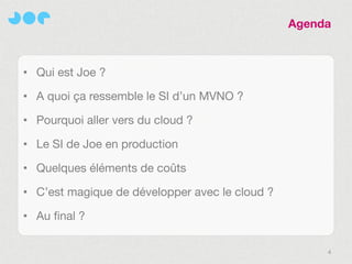 Agenda



• Qui est Joe ?

• A quoi ça ressemble le SI d’un MVNO ?

• Pourquoi aller vers du cloud ?

• Le SI de Joe en production

• Quelques éléments de coûts

• C’est magique de développer avec le cloud ?

• Au final ?


                                                     4
 