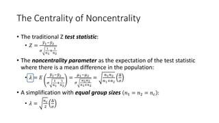 The Centrality of Noncentrality
• The traditional Z test statistic:
• 𝑍 =
𝑦1−𝑦2
𝜎
1
𝑛1
+
1
𝑛2
• The noncentrality parameter as the expectation of the test statistic
where there is a mean difference in the population:
• 𝜆 = 𝐸
𝑦1−𝑦2
𝜎
1
𝑛1
+
1
𝑛2
=
𝜇1−𝜇2
𝜎
𝑛1𝑛2
𝑛1+𝑛2
=
𝑛1𝑛2
𝑛1+𝑛2
Δ
𝜎
• A simplification with equal group sizes 𝑛1 = 𝑛2 = 𝑛𝑐 :
• 𝜆 =
𝑛𝑐
2
Δ
𝜎
 