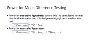 Power for Mean Difference Testing
• Power for one-sided hypotheses where Φ is the cumulative normal
distribution function and 𝛼 is designated significance level for the
test:
• 1 − 𝛽(𝑜𝑛𝑒−𝑠𝑖𝑑𝑒𝑑) = Φ 𝜆 − 𝑧1−𝛼
• Power for two-sided hypotheses
• 1 − 𝛽(𝑡𝑤𝑜−𝑠𝑖𝑑𝑒𝑑) = Φ 𝜆 − 𝑧1−𝛼/2 + Φ 𝑧1−𝛼/2 − 𝜆
 