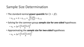 Sample Size Determination
• The standard normal power quantile for 1 − 𝛽 :
• 𝑧1−𝛽 = 𝜆 − 𝑧1−𝛼 =
𝑛𝑐
2
Δ
𝜎
− 𝑧1−𝛼
• Solving for the common group sample size for one-sided hypotheses
• 𝑛𝑐 = 2𝜎2 𝑧1−𝛽+𝑧1−𝛼
Δ
2
• Approximating the sample size for two-sided hypotheses
• 𝑛𝑐 ≈ 2𝜎2 𝑧1−𝛽+𝑧1−𝛼/2
Δ
2
 