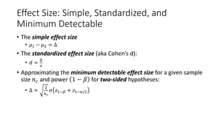 Effect Size: Simple, Standardized, and
Minimum Detectable
• The simple effect size
• 𝜇1 − 𝜇2 = Δ
• The standardized effect size (aka Cohen’s d):
• 𝑑 =
Δ
𝜎
• Approximating the minimum detectable effect size for a given sample
size 𝑛𝑐 and power 1 − 𝛽 for two-sided hypotheses:
• Δ ≈
2
𝑛𝑐
𝜎 𝑧1−𝛽 + 𝑧1−𝛼/2
 