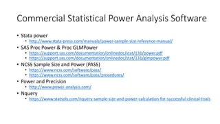 Commercial Statistical Power Analysis Software
• Stata power
• http://www.stata-press.com/manuals/power-sample-size-reference-manual/
• SAS Proc Power & Proc GLMPower
• https://support.sas.com/documentation/onlinedoc/stat/131/power.pdf
• https://support.sas.com/documentation/onlinedoc/stat/131/glmpower.pdf
• NCSS Sample Size and Power (PASS)
• https://www.ncss.com/software/pass/
• https://www.ncss.com/software/pass/procedures/
• Power and Precision
• http://www.power-analysis.com/
• Nquery
• https://www.statsols.com/nquery-sample-size-and-power-calculation-for-successful-clinical-trials
 